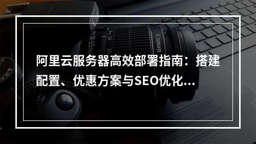 阿里云服务器高效部署指南：搭建配置、优惠方案与SEO优化技巧