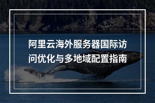 阿里云海外服务器国际访问优化与多地域配置指南