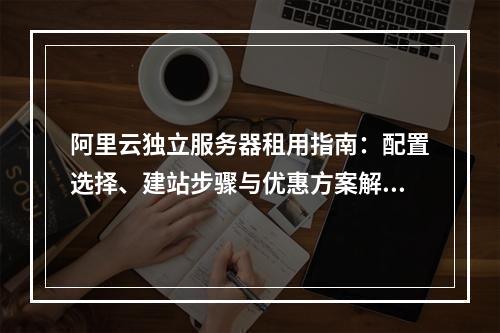 阿里云独立服务器租用指南：配置选择、建站步骤与优惠方案解析