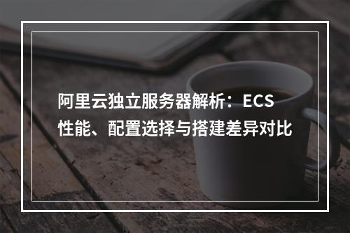 阿里云独立服务器解析：ECS性能、配置选择与搭建差异对比
