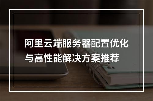 阿里云端服务器配置优化与高性能解决方案推荐