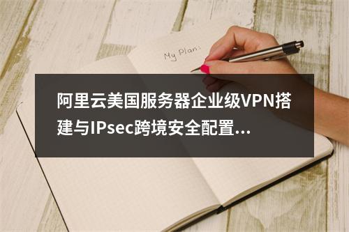 阿里云美国服务器企业级VPN搭建与IPsec跨境安全配置指南