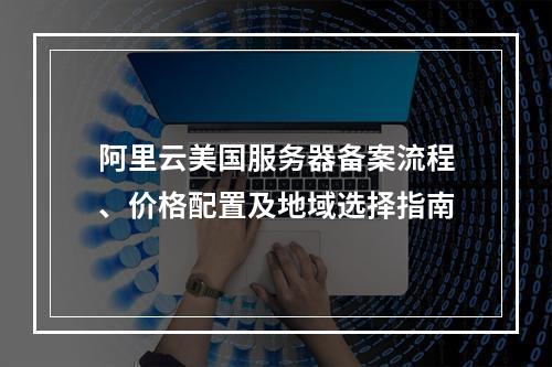 阿里云美国服务器备案流程、价格配置及地域选择指南