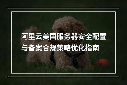 阿里云美国服务器安全配置与备案合规策略优化指南