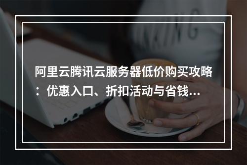 阿里云腾讯云服务器低价购买攻略：优惠入口、折扣活动与省钱技巧