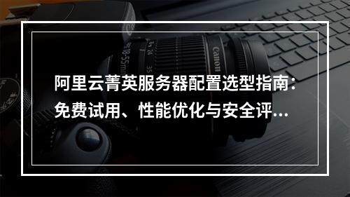 阿里云菁英服务器配置选型指南：免费试用、性能优化与安全评估