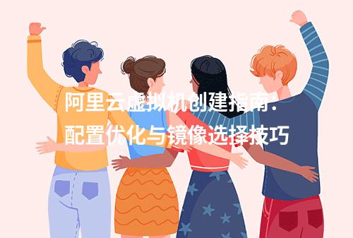 阿里云虚拟机创建指南：配置优化与镜像选择技巧