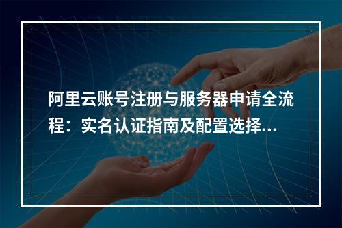 阿里云账号注册与服务器申请全流程：实名认证指南及配置选择要点