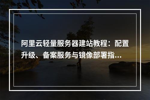 阿里云轻量服务器建站教程：配置升级、备案服务与镜像部署指南