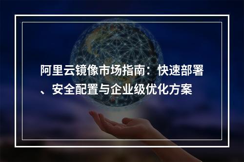 阿里云镜像市场指南：快速部署、安全配置与企业级优化方案