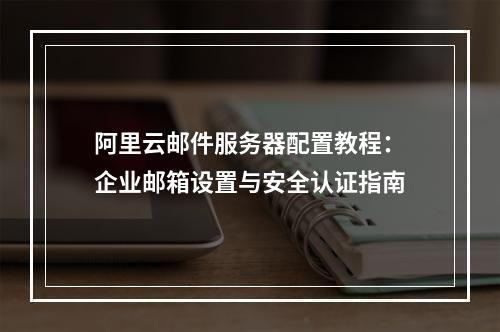 阿里云邮件服务器配置教程：企业邮箱设置与安全认证指南