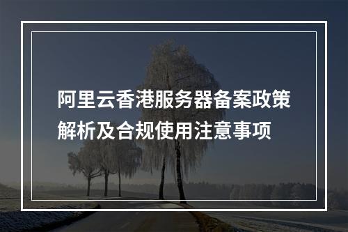 阿里云香港服务器备案政策解析及合规使用注意事项