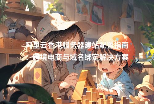 阿里云香港服务器建站配置指南：跨境电商与域名绑定解决方案