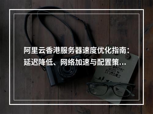 阿里云香港服务器速度优化指南：延迟降低、网络加速与配置策略