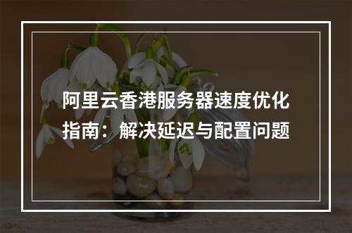 阿里云香港服务器速度优化指南：解决延迟与配置问题