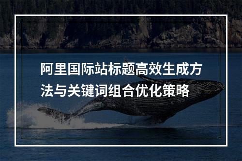 阿里国际站标题高效生成方法与关键词组合优化策略