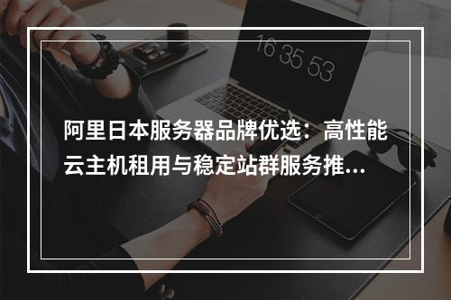 阿里日本服务器品牌优选：高性能云主机租用与稳定站群服务推荐