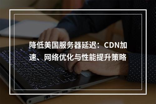 降低美国服务器延迟：CDN加速、网络优化与性能提升策略