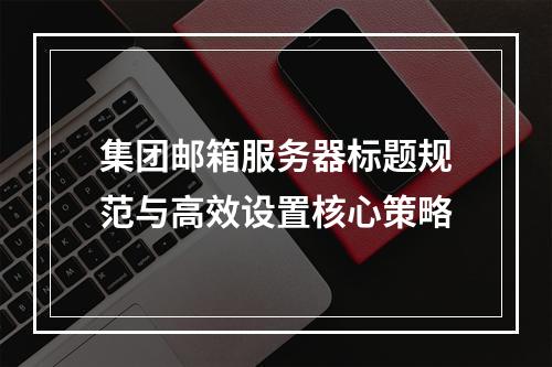 集团邮箱服务器标题规范与高效设置核心策略