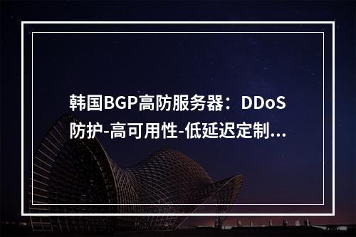 韩国BGP高防服务器：DDoS防护-高可用性-低延迟定制方案