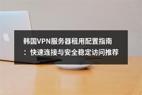 韩国VPN服务器租用配置指南：快速连接与安全稳定访问推荐