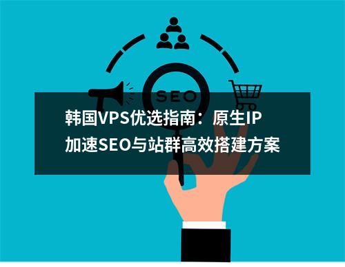 韩国VPS优选指南：原生IP加速SEO与站群高效搭建方案