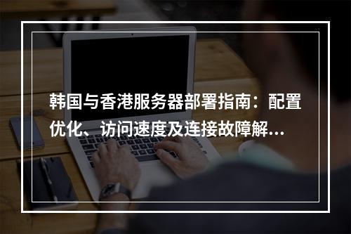 韩国与香港服务器部署指南：配置优化、访问速度及连接故障解析