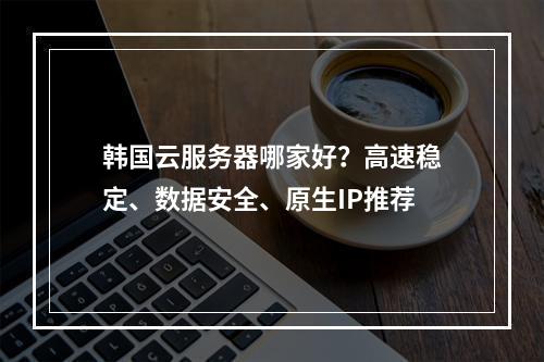 韩国云服务器哪家好？高速稳定、数据安全、原生IP推荐