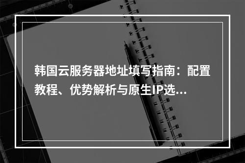 韩国云服务器地址填写指南：配置教程、优势解析与原生IP选择