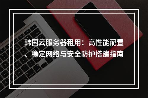 韩国云服务器租用：高性能配置、稳定网络与安全防护搭建指南