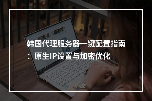 韩国代理服务器一键配置指南：原生IP设置与加密优化