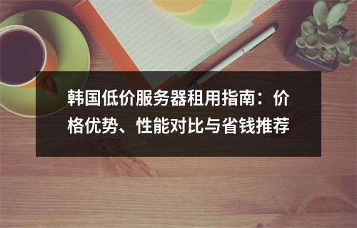 韩国低价服务器租用指南：价格优势、性能对比与省钱推荐