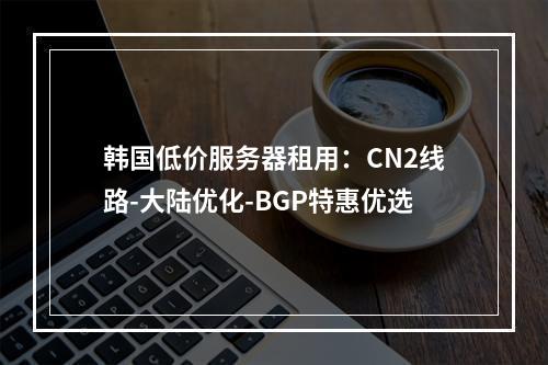 韩国低价服务器租用：CN2线路-大陆优化-BGP特惠优选