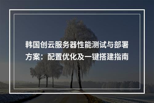 韩国创云服务器性能测试与部署方案：配置优化及一键搭建指南