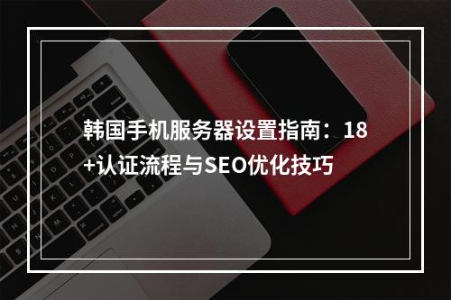 韩国手机服务器设置指南：18+认证流程与SEO优化技巧