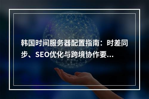 韩国时间服务器配置指南：时差同步、SEO优化与跨境协作要点