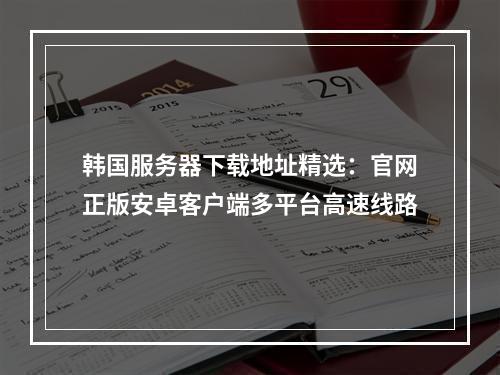 韩国服务器下载地址精选：官网正版安卓客户端多平台高速线路