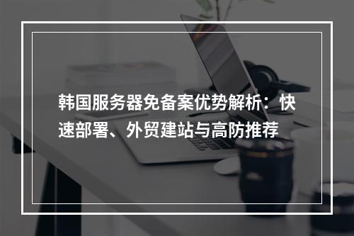 韩国服务器免备案优势解析：快速部署、外贸建站与高防推荐