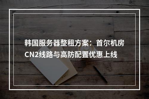 韩国服务器整租方案：首尔机房CN2线路与高防配置优惠上线