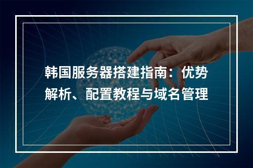 韩国服务器搭建指南：优势解析、配置教程与域名管理