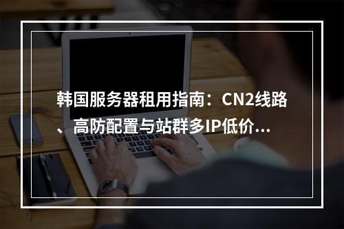 韩国服务器租用指南：CN2线路、高防配置与站群多IP低价优选