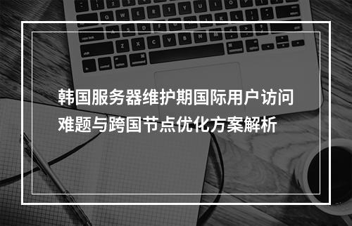 韩国服务器维护期国际用户访问难题与跨国节点优化方案解析