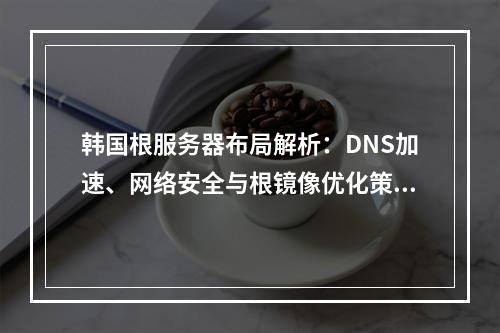 韩国根服务器布局解析：DNS加速、网络安全与根镜像优化策略