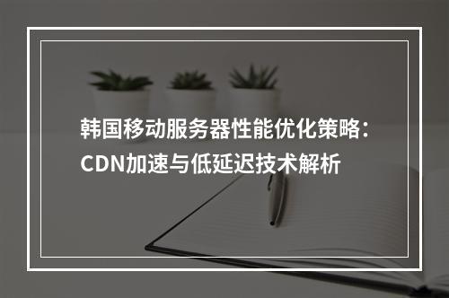 韩国移动服务器性能优化策略：CDN加速与低延迟技术解析