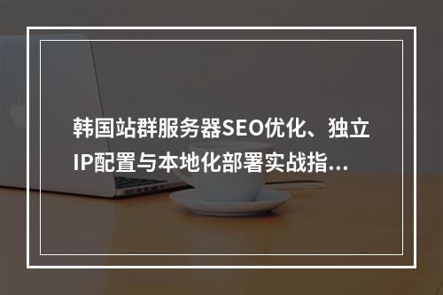 韩国站群服务器SEO优化、独立IP配置与本地化部署实战指南
