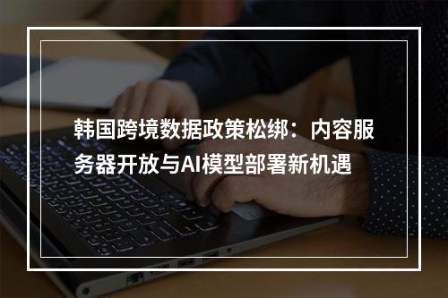 韩国跨境数据政策松绑：内容服务器开放与AI模型部署新机遇
