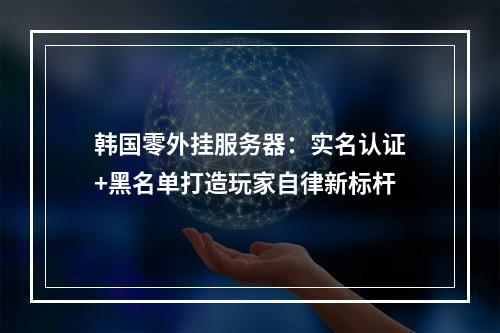 韩国零外挂服务器：实名认证+黑名单打造玩家自律新标杆