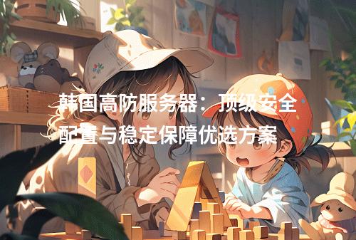 韩国高防服务器：顶级安全配置与稳定保障优选方案