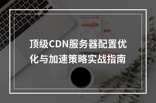 顶级CDN服务器配置优化与加速策略实战指南