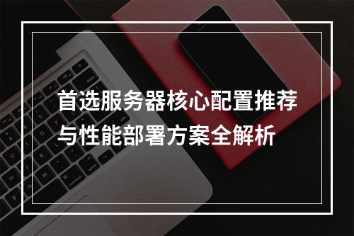 首选服务器核心配置推荐与性能部署方案全解析